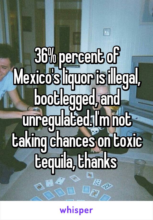 36% percent of Mexico's liquor is illegal, bootlegged, and unregulated. I'm not taking chances on toxic tequila, thanks 