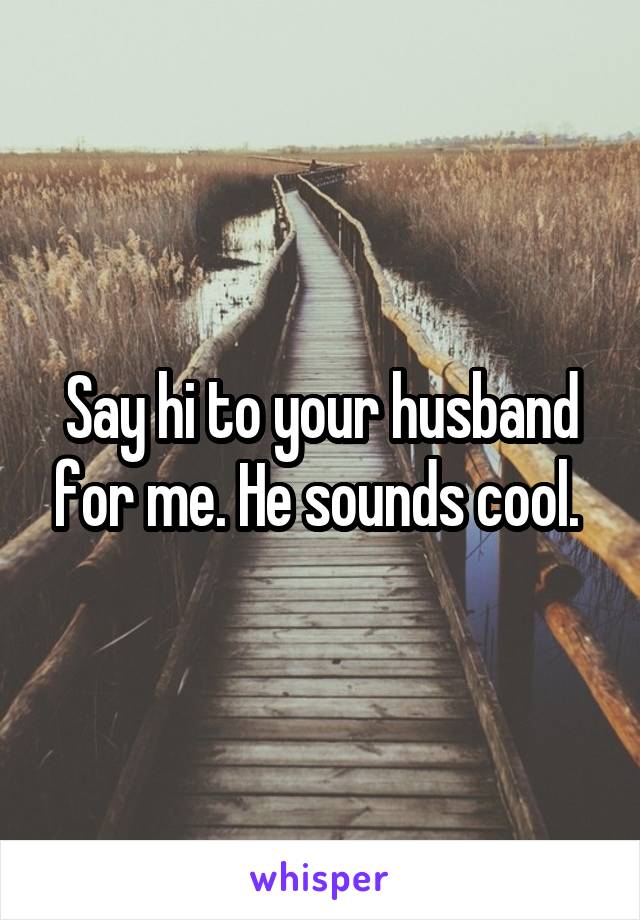 Say hi to your husband for me. He sounds cool. 