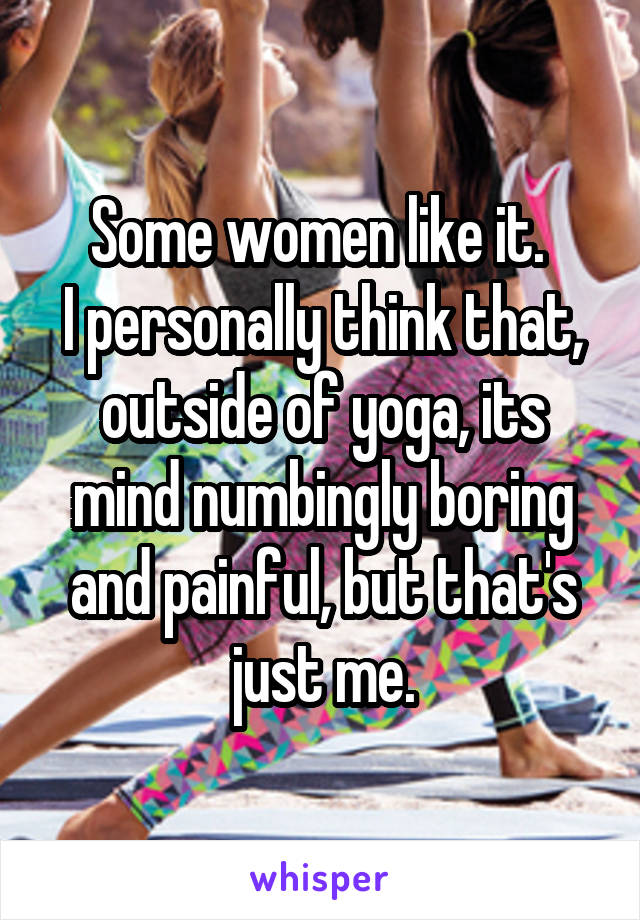 Some women like it. 
I personally think that, outside of yoga, its mind numbingly boring and painful, but that's just me.