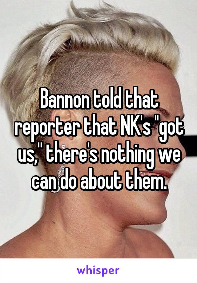 Bannon told that reporter that NK's "got us," there's nothing we can do about them.