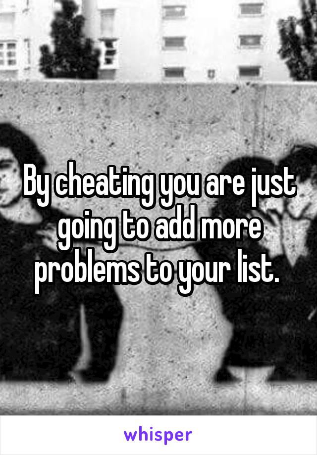 By cheating you are just going to add more problems to your list. 