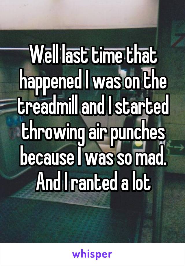 Well last time that happened I was on the treadmill and I started throwing air punches because I was so mad. And I ranted a lot

