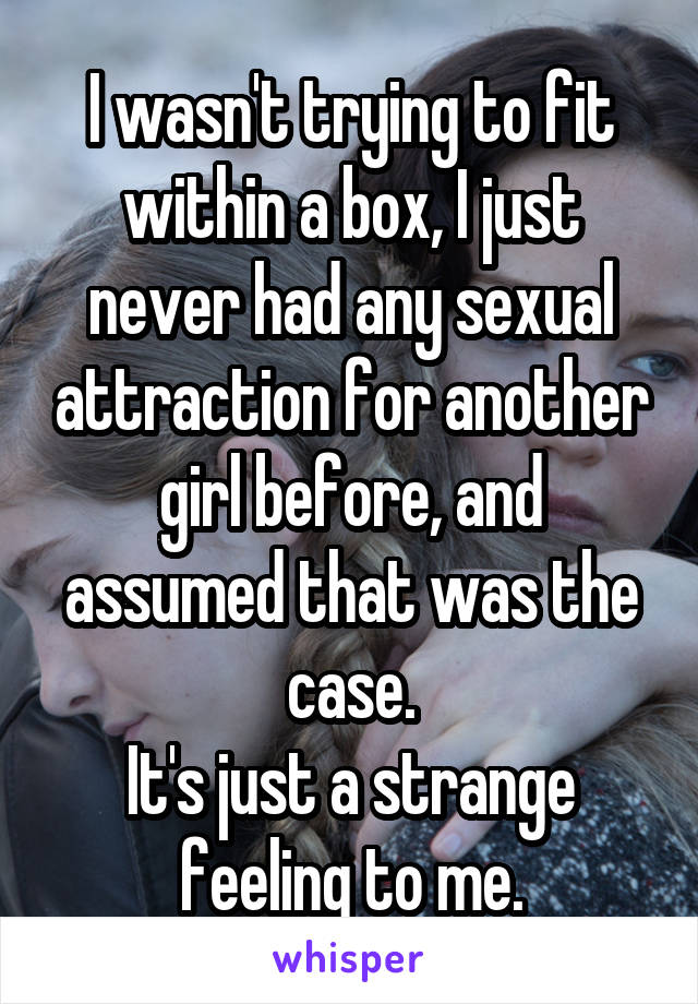 I wasn't trying to fit within a box, I just never had any sexual attraction for another girl before, and assumed that was the case.
It's just a strange feeling to me.
