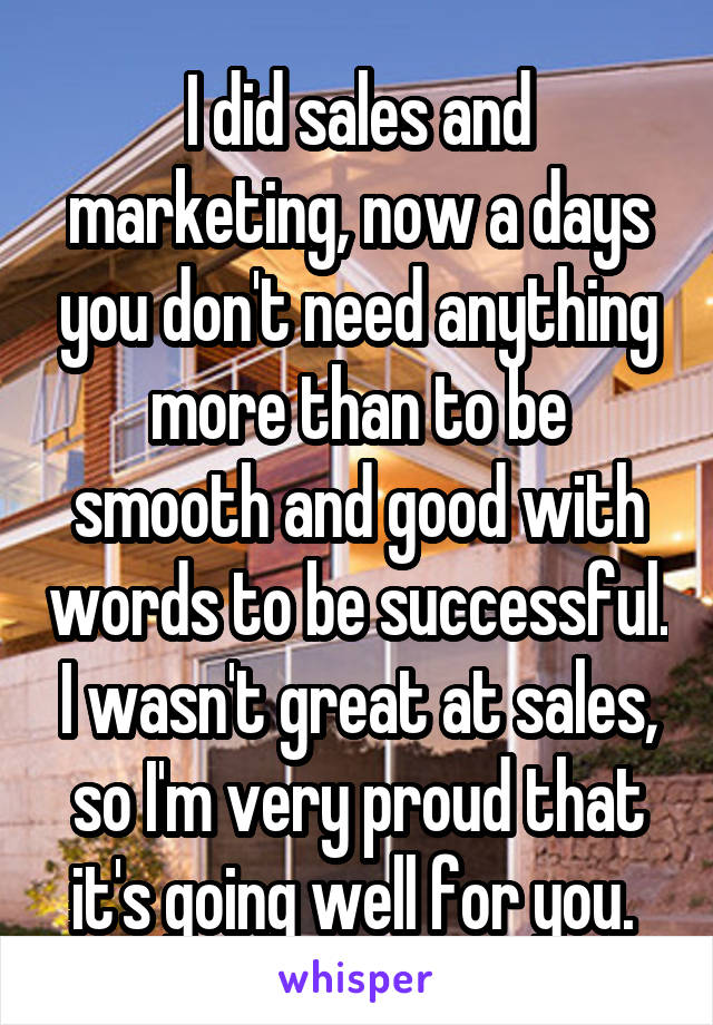 I did sales and marketing, now a days you don't need anything more than to be smooth and good with words to be successful. I wasn't great at sales, so I'm very proud that it's going well for you. 