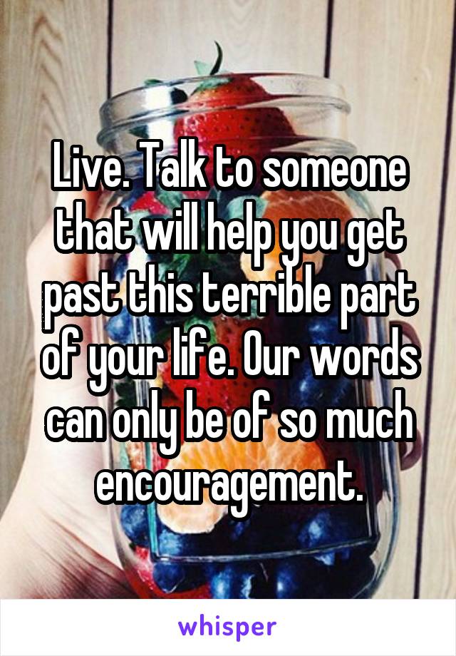 Live. Talk to someone that will help you get past this terrible part of your life. Our words can only be of so much encouragement.