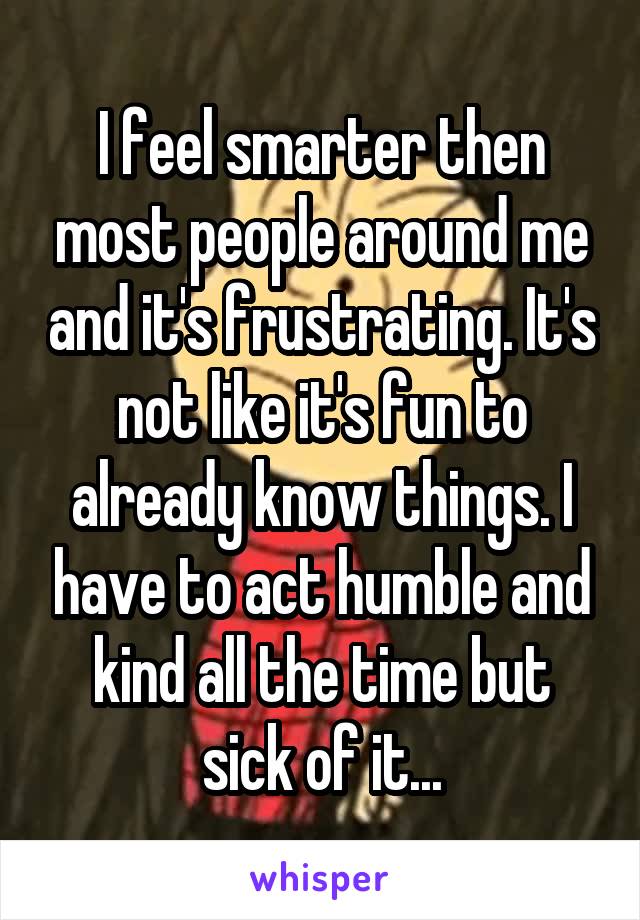 I feel smarter then most people around me and it's frustrating. It's not like it's fun to already know things. I have to act humble and kind all the time but sick of it...