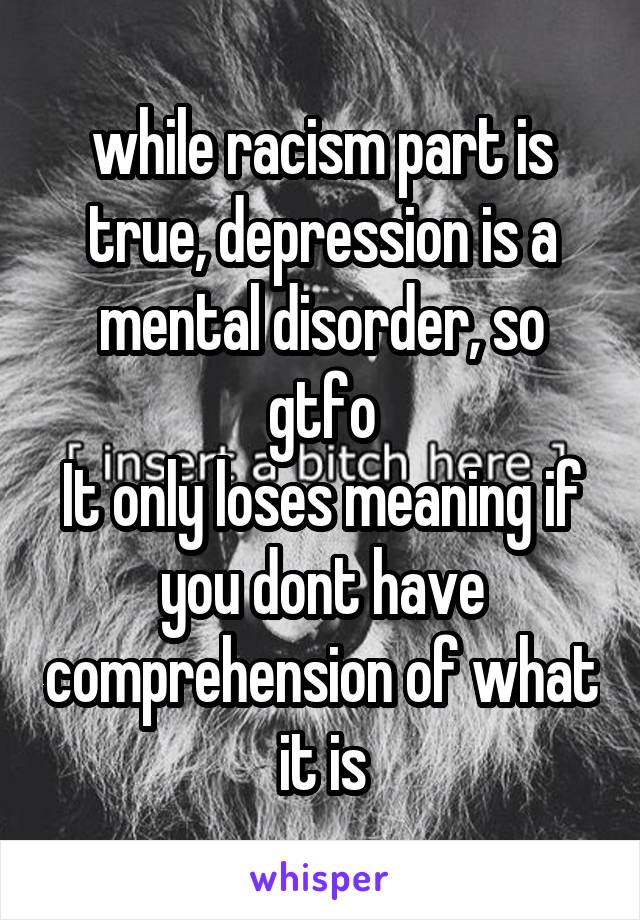 while racism part is true, depression is a mental disorder, so gtfo
It only loses meaning if you dont have comprehension of what it is