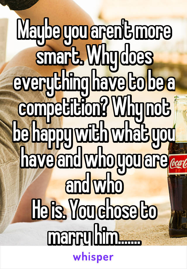 Maybe you aren't more smart. Why does everything have to be a competition? Why not be happy with what you have and who you are and who
He is. You chose to marry him.......