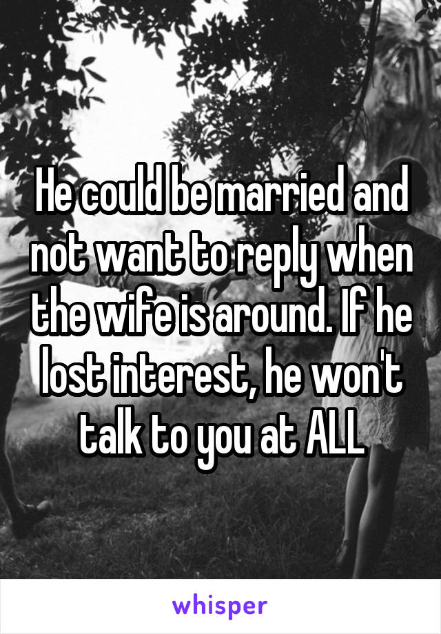 He could be married and not want to reply when the wife is around. If he lost interest, he won't talk to you at ALL