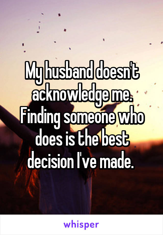 My husband doesn't acknowledge me.
Finding someone who does is the best decision I've made. 