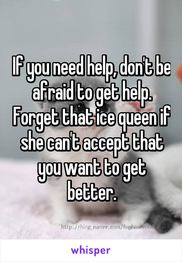 If you need help, don't be afraid to get help. Forget that ice queen if she can't accept that you want to get better.
