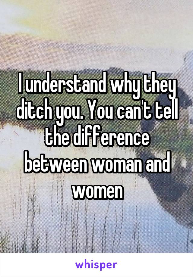 I understand why they ditch you. You can't tell the difference between woman and women