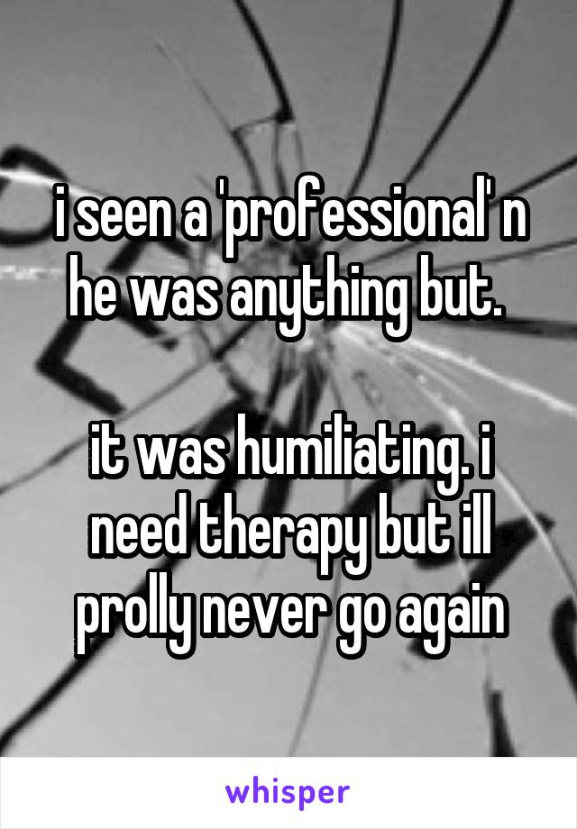 i seen a 'professional' n he was anything but. 

it was humiliating. i need therapy but ill prolly never go again
