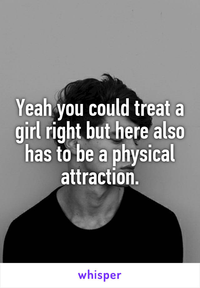 Yeah you could treat a girl right but here also has to be a physical attraction.