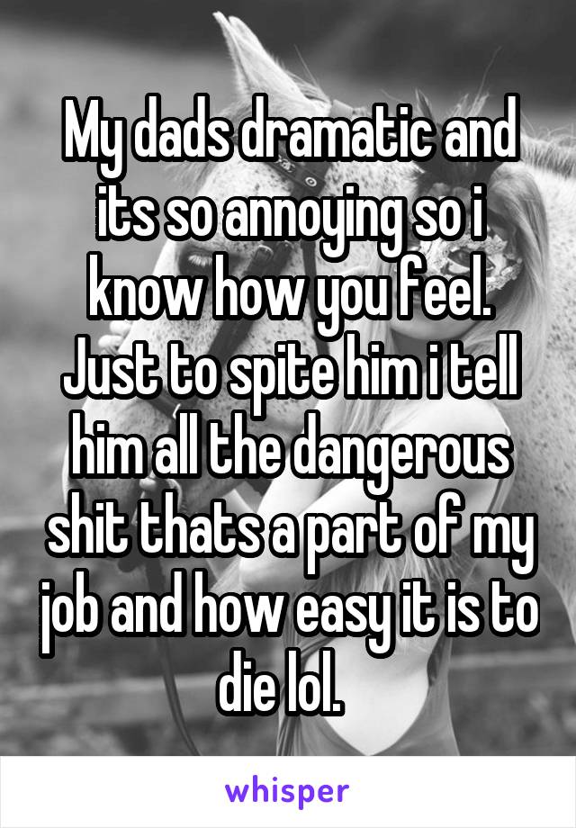 My dads dramatic and its so annoying so i know how you feel. Just to spite him i tell him all the dangerous shit thats a part of my job and how easy it is to die lol.  