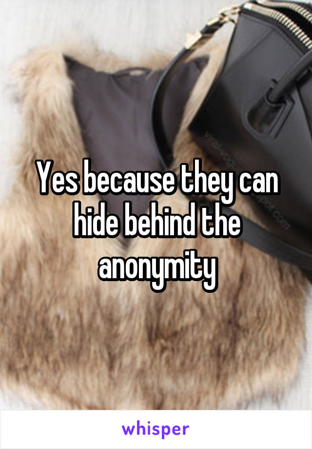 Yes because they can hide behind the anonymity