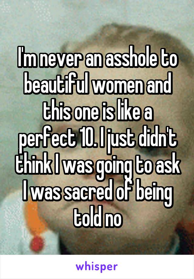 I'm never an asshole to beautiful women and this one is like a perfect 10. I just didn't think I was going to ask I was sacred of being told no