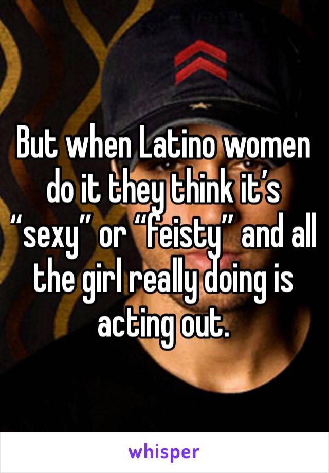 But when Latino women do it they think it’s “sexy” or “feisty” and all the girl really doing is acting out. 