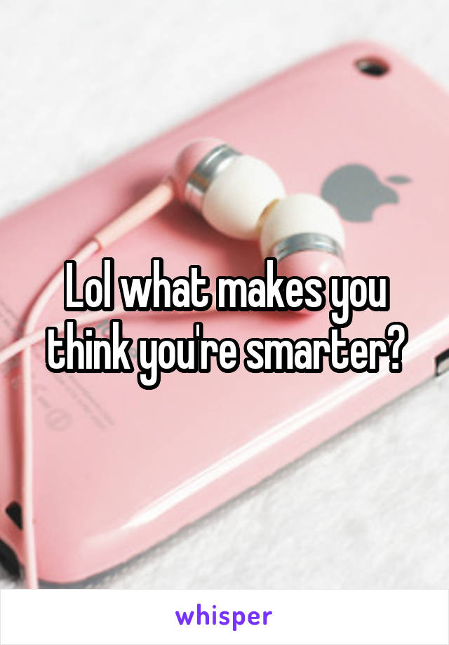 Lol what makes you think you're smarter?