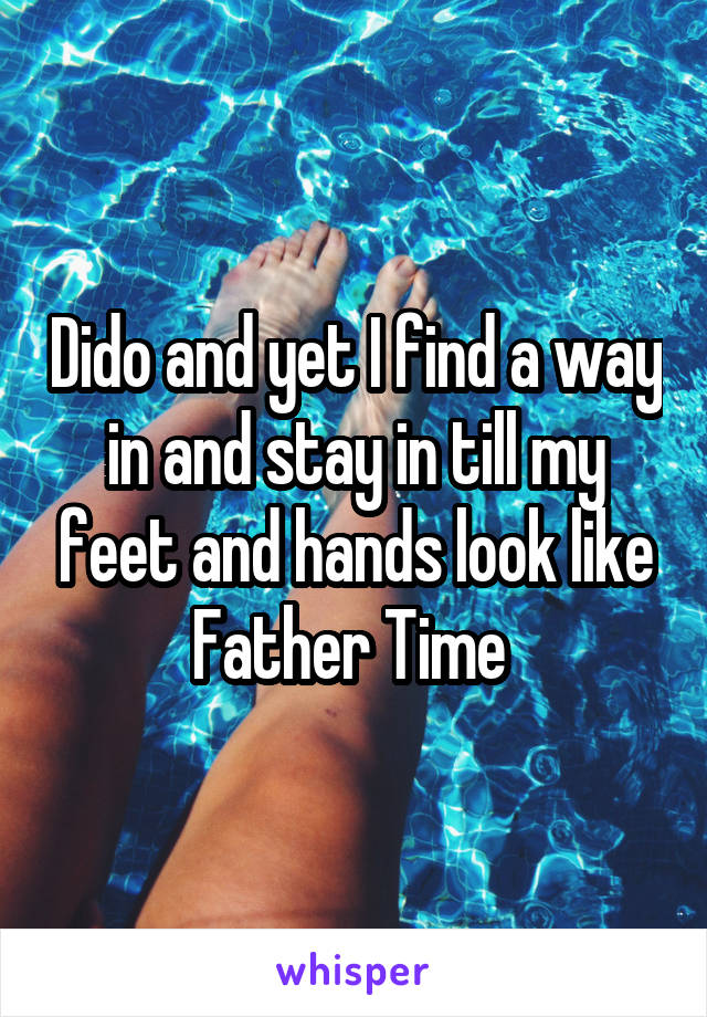 Dido and yet I find a way in and stay in till my feet and hands look like Father Time 