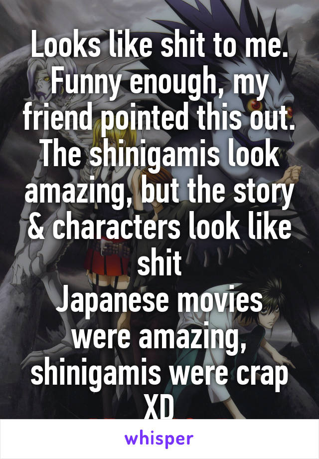 Looks like shit to me.
Funny enough, my friend pointed this out. The shinigamis look amazing, but the story & characters look like shit
Japanese movies were amazing, shinigamis were crap XD