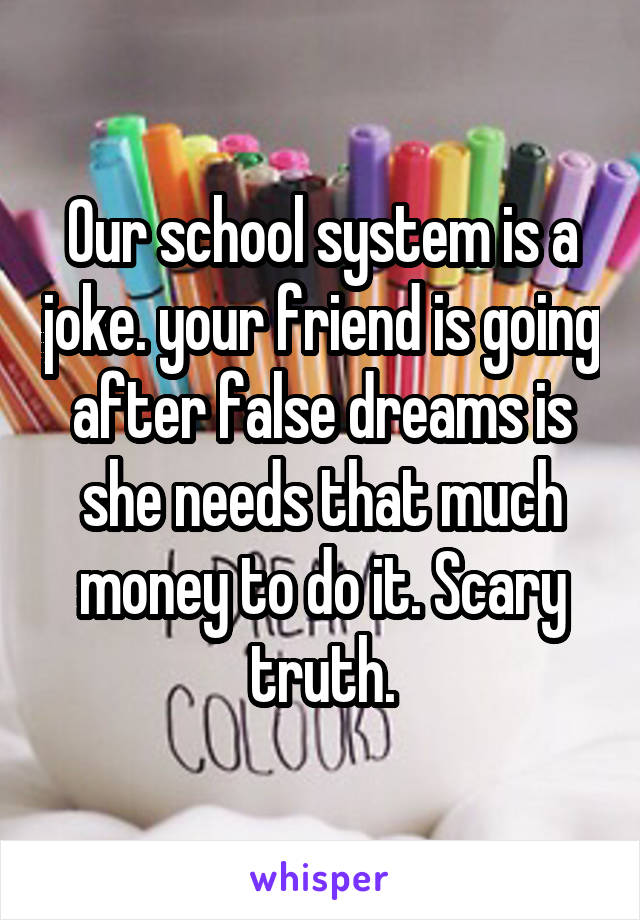 Our school system is a joke. your friend is going after false dreams is she needs that much money to do it. Scary truth.