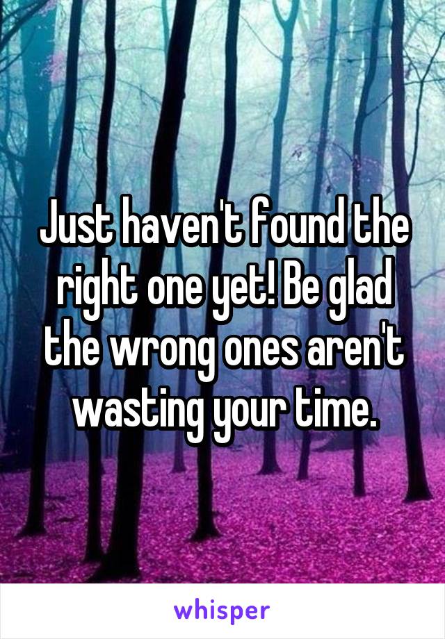 Just haven't found the right one yet! Be glad the wrong ones aren't wasting your time.