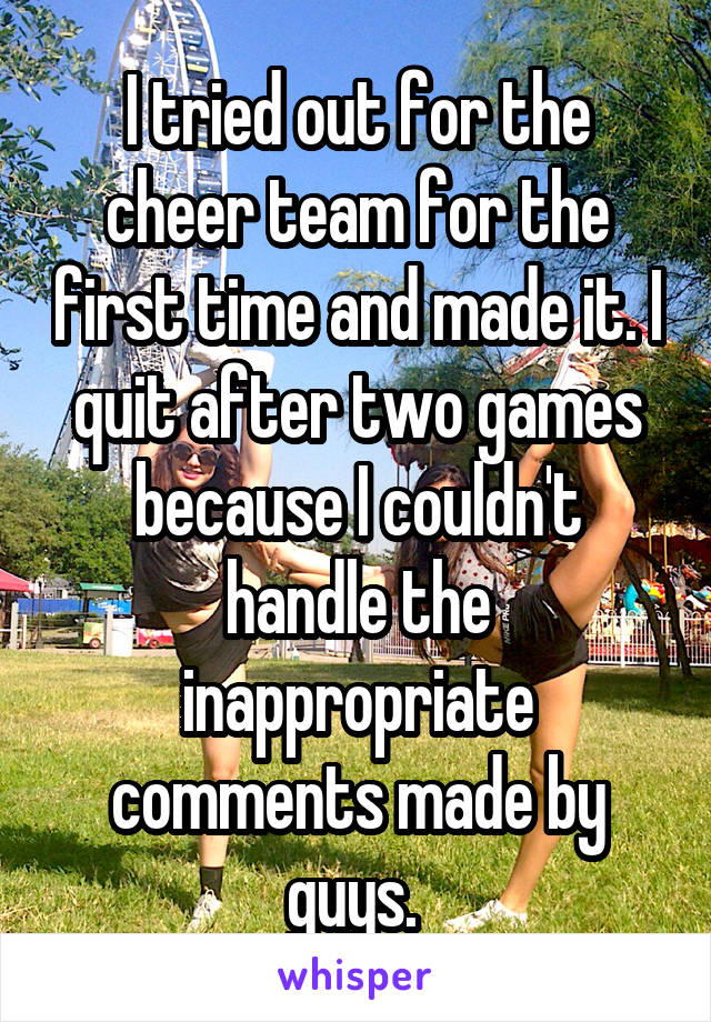I tried out for the cheer team for the first time and made it. I quit after two games because I couldn't handle the inappropriate comments made by guys. 