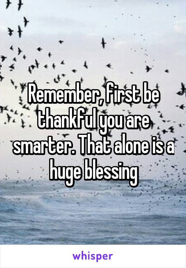 Remember, first be thankful you are smarter. That alone is a huge blessing