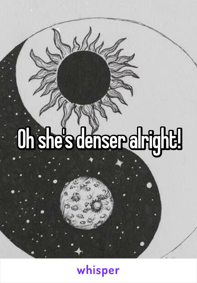 Oh she's denser alright!