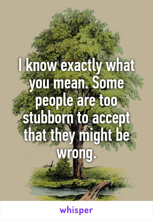 I know exactly what you mean. Some people are too stubborn to accept that they might be wrong.