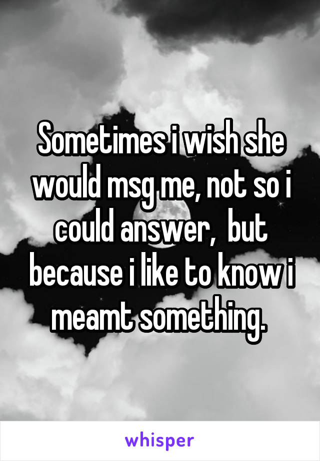 Sometimes i wish she would msg me, not so i could answer,  but because i like to know i meamt something. 