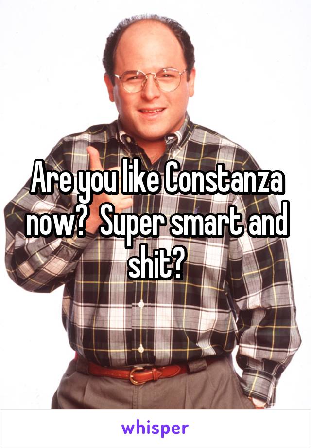 Are you like Constanza now?  Super smart and shit?