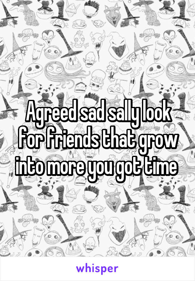 Agreed sad sally look for friends that grow into more you got time 