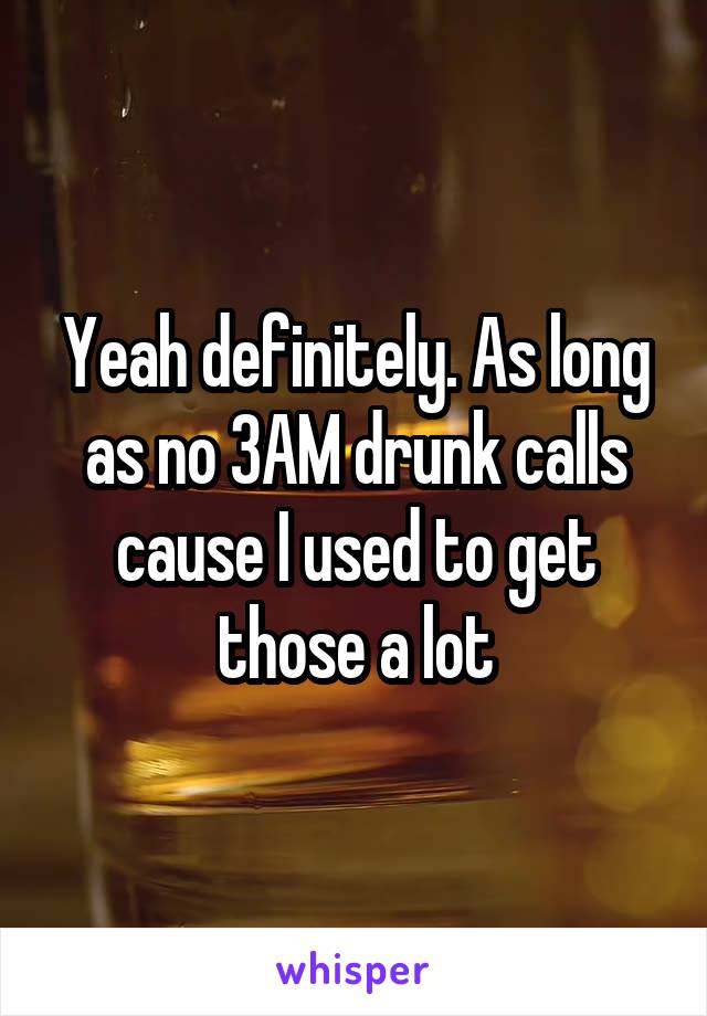 Yeah definitely. As long as no 3AM drunk calls cause I used to get those a lot