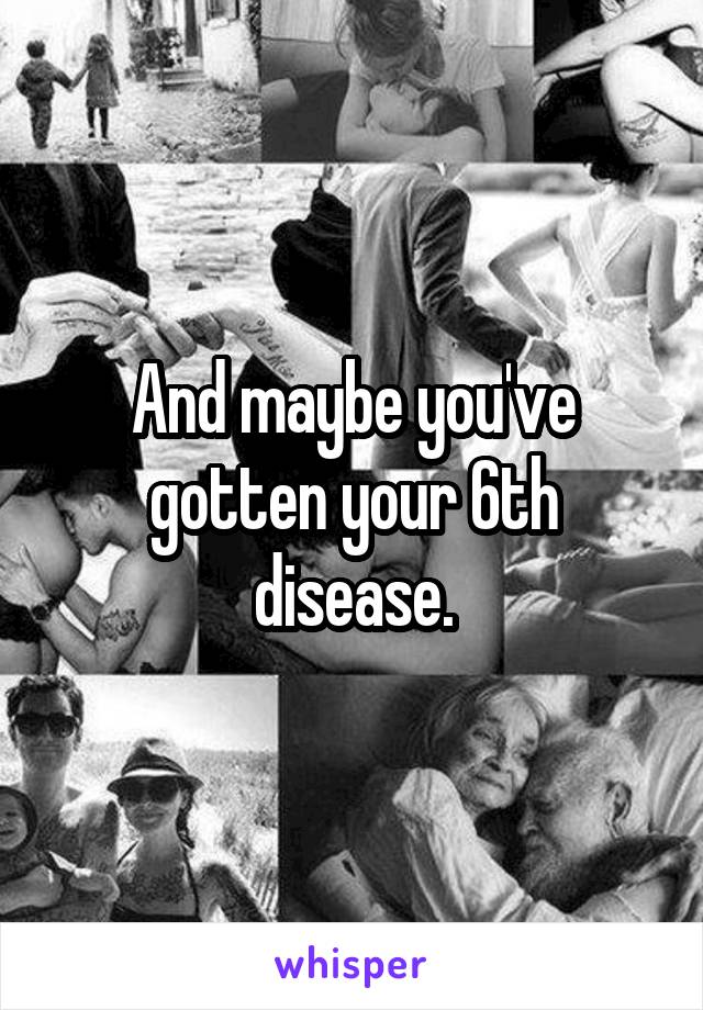 And maybe you've gotten your 6th disease.