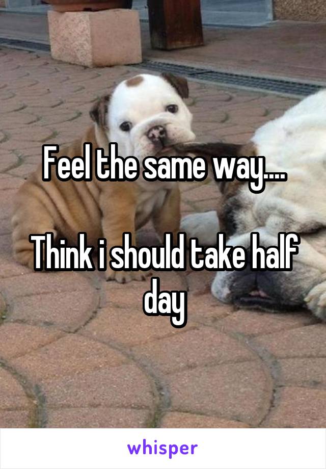 Feel the same way....

Think i should take half day