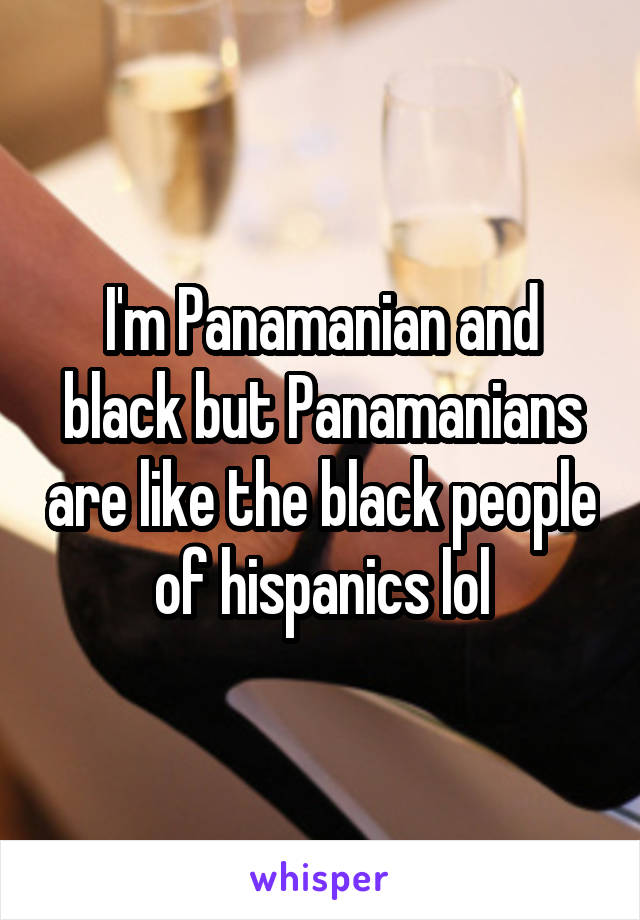 I'm Panamanian and black but Panamanians are like the black people of hispanics lol