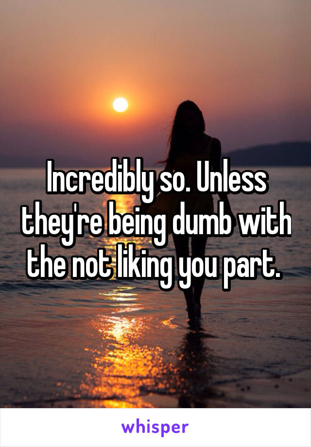 Incredibly so. Unless they're being dumb with the not liking you part. 