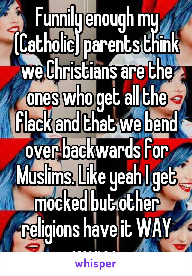 Funnily enough my (Catholic) parents think we Christians are the ones who get all the flack and that we bend over backwards for Muslims. Like yeah I get mocked but other religions have it WAY worse.