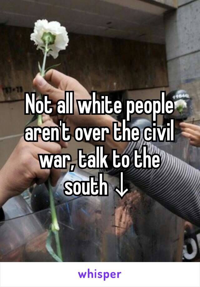 Not all white people aren't over the civil war, talk to the south↓