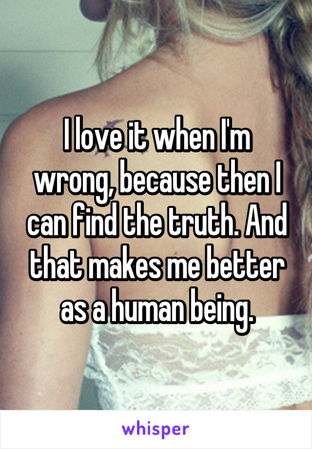 I love it when I'm wrong, because then I can find the truth. And that makes me better as a human being.