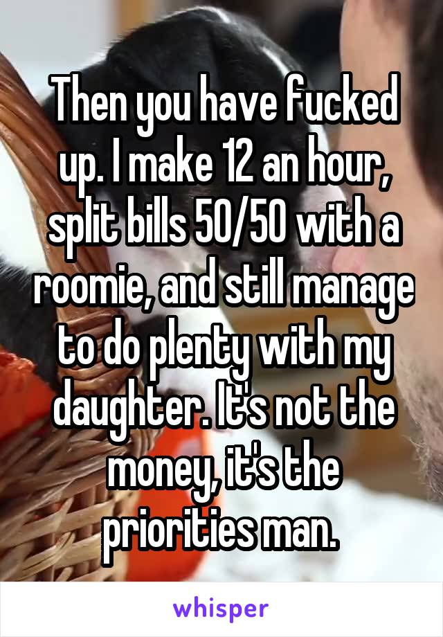 Then you have fucked up. I make 12 an hour, split bills 50/50 with a roomie, and still manage to do plenty with my daughter. It's not the money, it's the priorities man. 