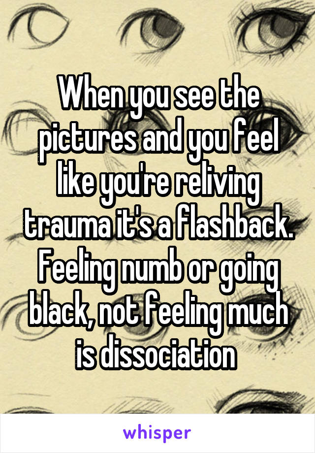 When you see the pictures and you feel like you're reliving trauma it's a flashback. Feeling numb or going black, not feeling much is dissociation 