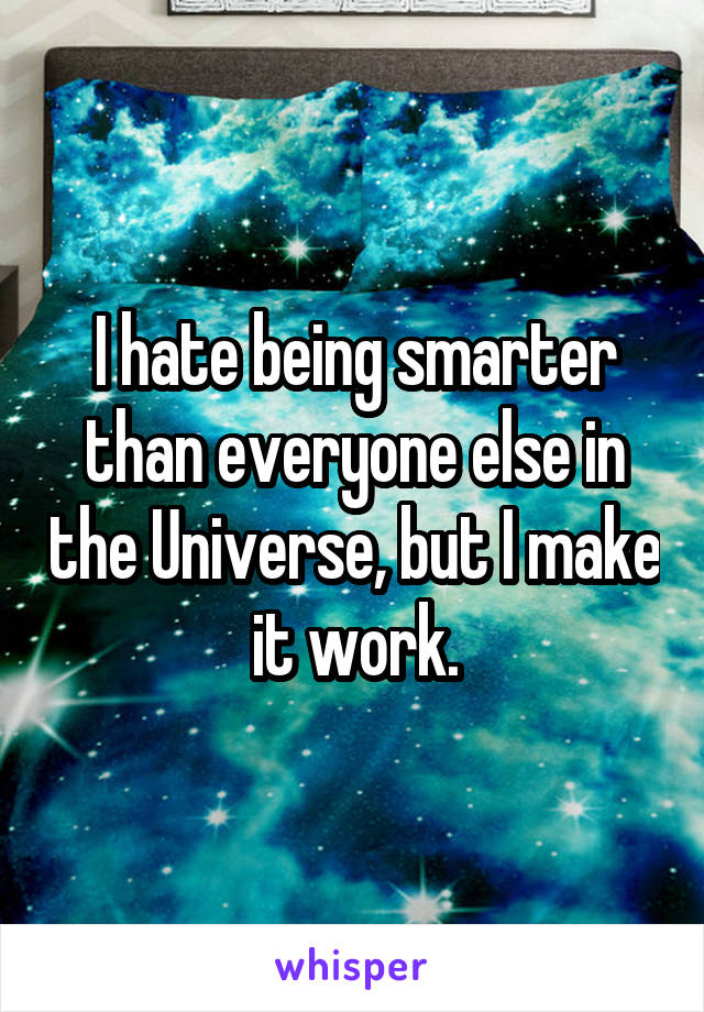 I hate being smarter than everyone else in the Universe, but I make it work.