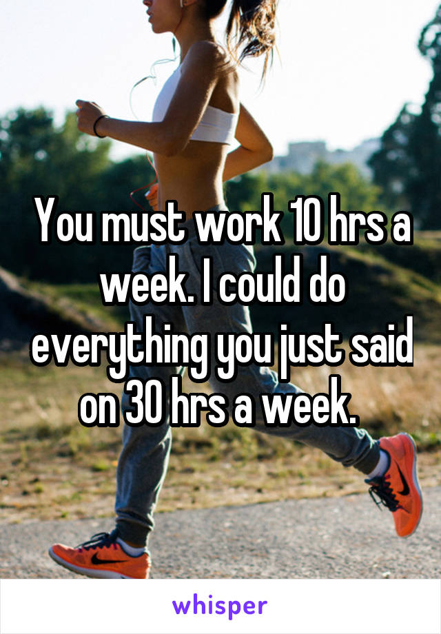 You must work 10 hrs a week. I could do everything you just said on 30 hrs a week. 