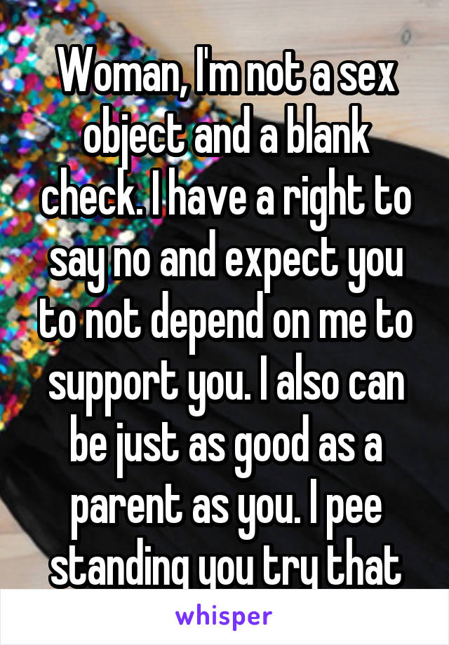 Woman, I'm not a sex object and a blank check. I have a right to say no and expect you to not depend on me to support you. I also can be just as good as a parent as you. I pee standing you try that