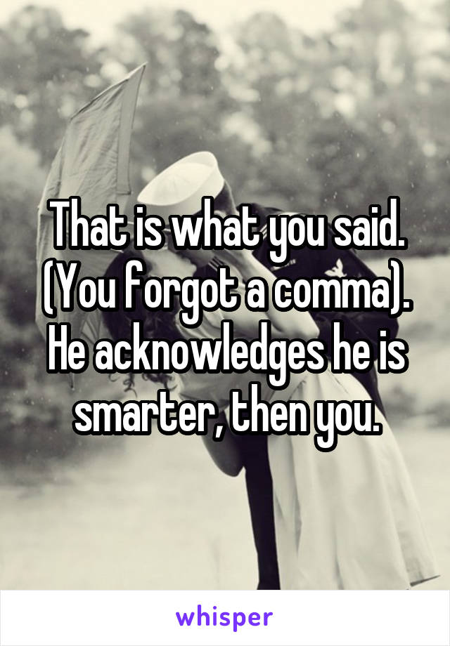 That is what you said. (You forgot a comma). He acknowledges he is smarter, then you.