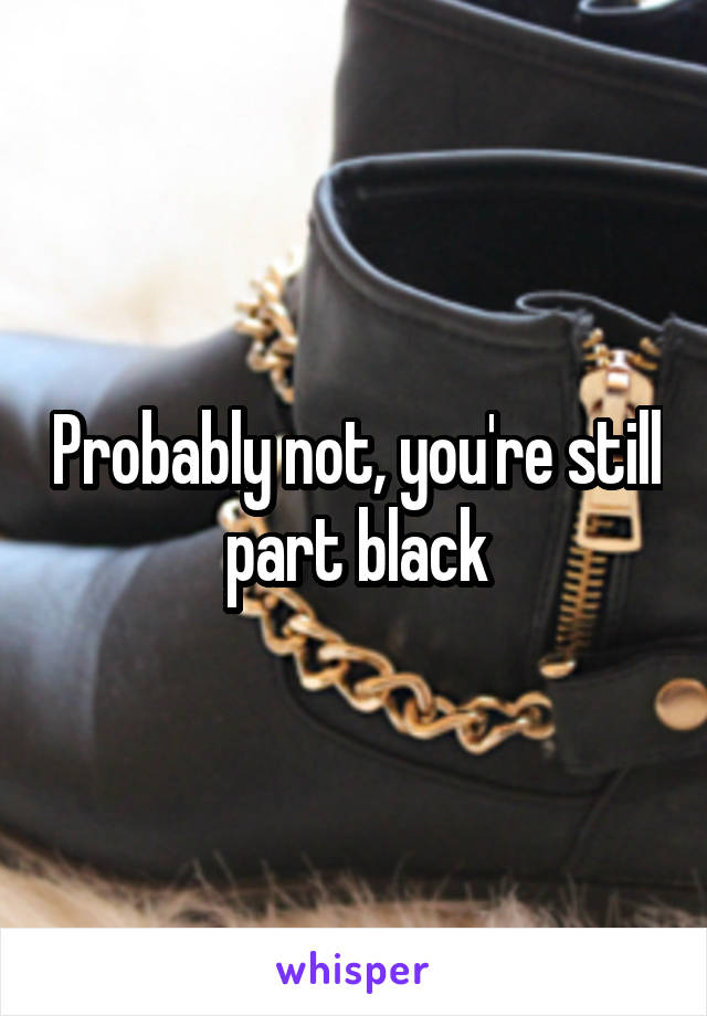 Probably not, you're still part black