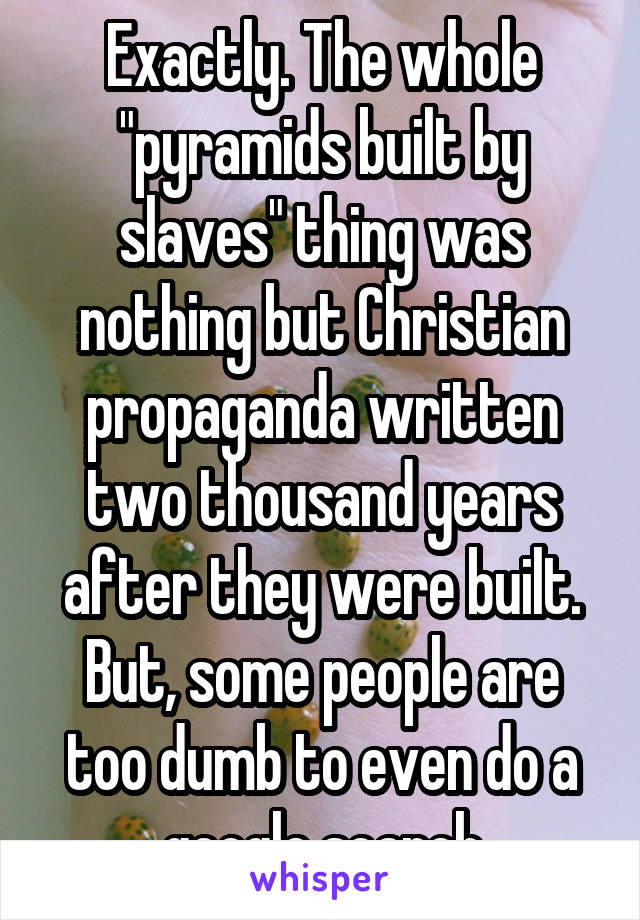 Exactly. The whole "pyramids built by slaves" thing was nothing but Christian propaganda written two thousand years after they were built. But, some people are too dumb to even do a google search